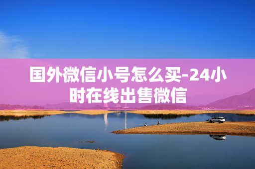 国外微信小号怎么买-24小时在线出售微信