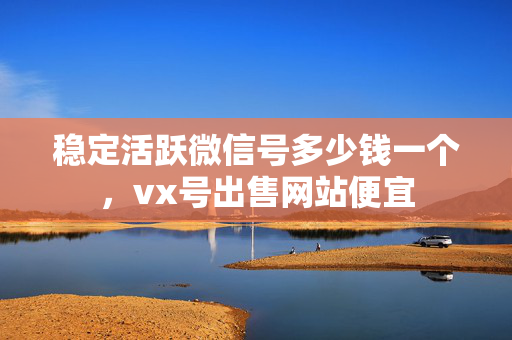 稳定活跃微信号多少钱一个，vx号出售网站便宜